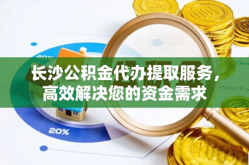 临朐长沙公积金代办提取服务，高效解决您的资金需求