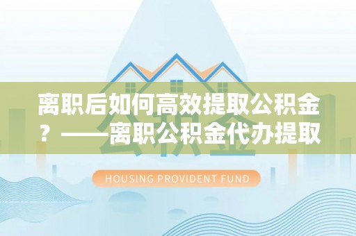 临朐离职后如何高效提取公积金？——离职公积金代办提取全流程解析