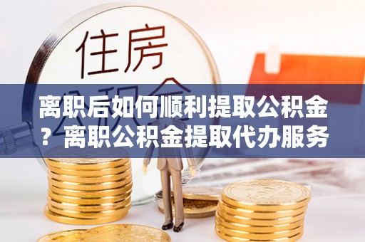 临朐离职后如何顺利提取公积金？离职公积金提取代办服务帮你搞定！