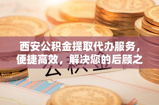 临朐西安公积金提取代办服务，便捷高效，解决您的后顾之忧