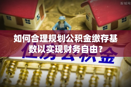 临朐如何合理规划公积金缴存基数以实现财务自由？