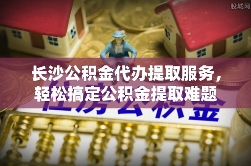 临朐长沙公积金代办提取服务，轻松搞定公积金提取难题