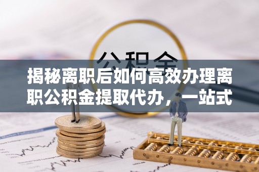 临朐揭秘离职后如何高效办理离职公积金提取代办，一站式服务全解析