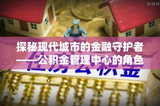 临朐探秘现代城市的金融守护者——公积金管理中心的角色与使命