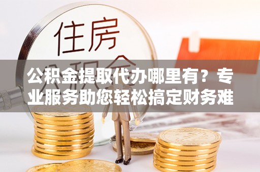 临朐公积金提取代办哪里有？专业服务助您轻松搞定财务难题