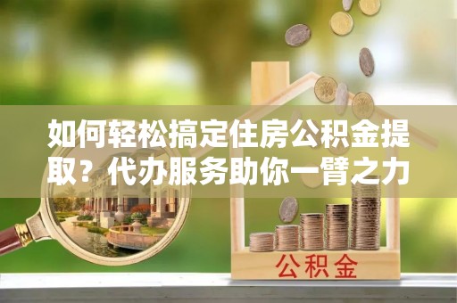 临朐如何轻松搞定住房公积金提取？代办服务助你一臂之力