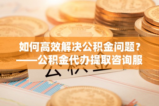 临朐如何高效解决公积金问题？——公积金代办提取咨询服务指南