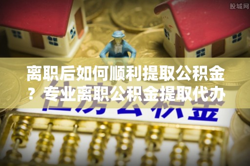 临朐离职后如何顺利提取公积金？专业离职公积金提取代办服务指南
