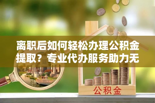 临朐离职后如何轻松办理公积金提取？专业代办服务助力无忧