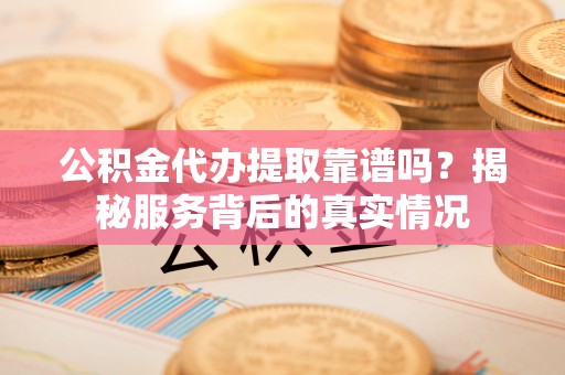 临朐公积金代办提取靠谱吗？揭秘服务背后的真实情况