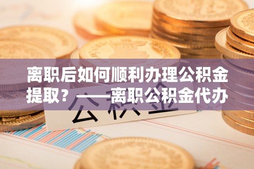 临朐离职后如何顺利办理公积金提取？——离职公积金代办提取全攻略