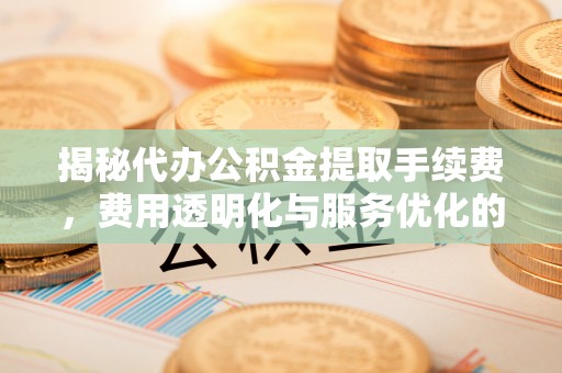 临朐揭秘代办公积金提取手续费，费用透明化与服务优化的关键