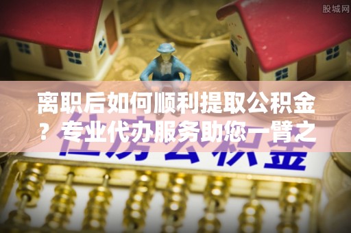 临朐离职后如何顺利提取公积金？专业代办服务助您一臂之力