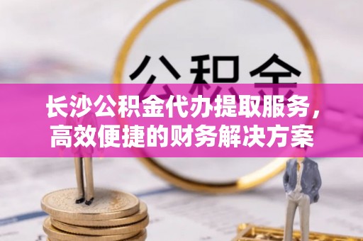 临朐长沙公积金代办提取服务，高效便捷的财务解决方案