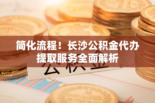 临朐简化流程！长沙公积金代办提取服务全面解析