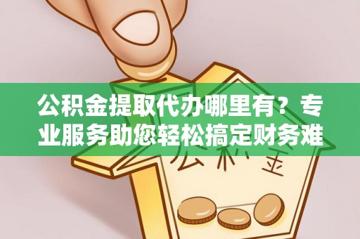 临朐公积金提取代办哪里有？专业服务助您轻松搞定财务难题